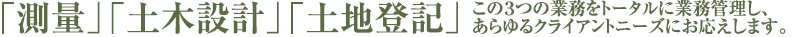 「測量」「土木設計」「土地登記」 この３つの業務をトータルに業務管理し、あらゆるクライアントニーズにお応えします。